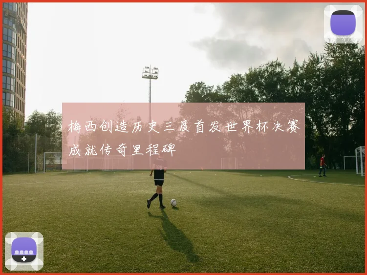 梅西创造历史三度首发世界杯决赛成就传奇里程碑