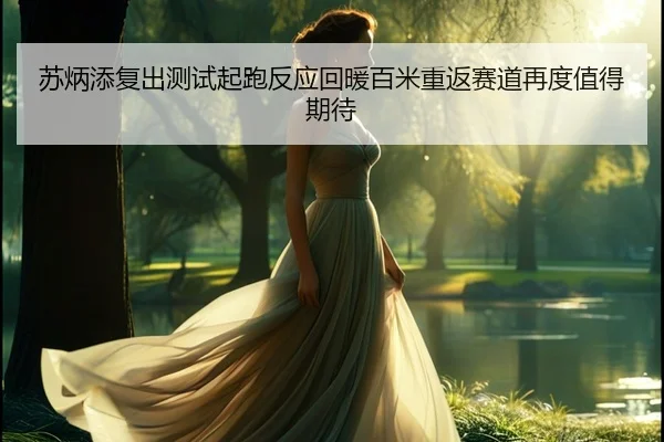 苏炳添复出测试起跑反应回暖百米重返赛道再度值得期待